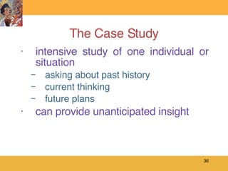 The Case Study intensive study of one individual or situation asking about past history current thinking future plans can provide unanticipated insight 