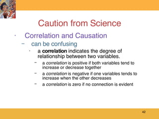 Caution from Science Correlation and Causation can be confusing a  correlation  indicates the degree of relationship between two variables. a  correlation  is positive if both variables tend to increase or decrease together a  correlation  is negative if one variables tends to increase when the other decreases a  correlation  is zero if no connection is evident 