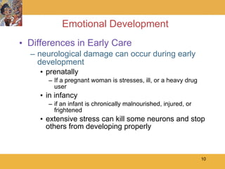 Emotional Development Differences in Early Care neurological damage can occur during early development prenatally If a pregnant woman is stresses, ill, or a heavy drug user in infancy if an infant is chronically malnourished, injured, or frightened  extensive stress can kill some neurons and stop others from developing properly 