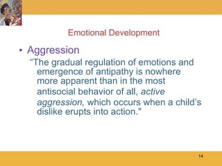 Emotional Development Aggression “The gradual regulation of emotions and emergence of antipathy is nowhere more apparent than in the most antisocial behavior of all,  active aggression,  which occurs when a child’s dislike erupts into action." 