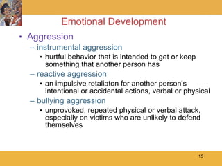 Emotional Development Aggression instrumental aggression hurtful behavior that is intended to get or keep something that another person has reactive aggression an impulsive retaliaton for another person’s intentional or accidental actions, verbal or physical bullying aggression unprovoked, repeated physical or verbal attack, especially on victims who are unlikely to defend themselves 