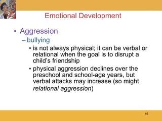 Emotional Development Aggression bullying is not always physical; it can be verbal or relational when the goal is to disrupt a child’s friendship physical aggression declines over the preschool and school-age years, but verbal attacks may increase (so might  relational aggression ) 