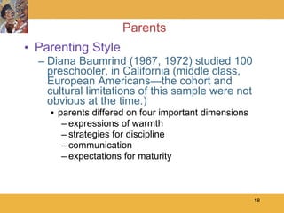 Parents Parenting Style Diana Baumrind (1967, 1972) studied 100 preschooler, in California (middle class, European Americans—the cohort and cultural limitations of this sample were not obvious at the time.) parents differed on four important dimensions expressions of warmth strategies for discipline communication expectations for maturity 