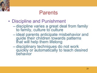 Parents Discipline and Punishment discipline varies a great deal from family to family, culture to culture ideal parents anticipate misbehavior and guide their children towards patterns that will help them lifelong disciplinary techniques do not work quickly or automatically to teach desired behavior 
