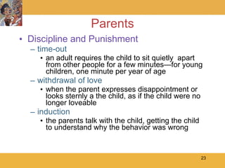 Parents Discipline and Punishment time-out an adult requires the child to sit quietly  apart from other people for a few minutes—for young children, one minute per year of age withdrawal of love when the parent expresses disappointment or looks sternly a the child, as if the child were no longer loveable induction the parents talk with the child, getting the child to understand why the behavior was wrong 