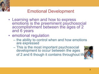 Emotional Development Learning when and how to express emotions is the preeminent psychosocial accomplishment between the ages of 2 and 6 years emotional regulation the ability to control when and how emotions are expressed This is the most important psychosocial development to occur between the ages of 2 and 6 though it contains throughout life 
