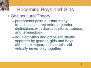 Becoming Boys and Girls Sociocultural Theory proponents point our that many traditional cultures enforce gender distinctions with dramatic stores, taboos, and terminology adult activities and dress are strictly separate by gender, girls and boys attend sex-separated schools and virtually never play together  