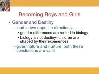 Becoming Boys and Girls Gender and Destiny lead in two opposite directions… gender differences are rooted in biology biology is not destiny--children are shaped by their experiences given nature and nurture, both these conclusions are valid 