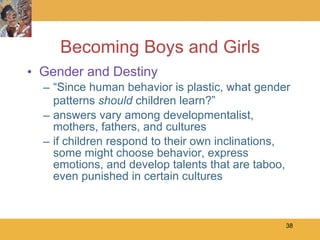 Becoming Boys and Girls Gender and Destiny “ Since human behavior is plastic, what gender patterns  should  children learn?” answers vary among developmentalist, mothers, fathers, and cultures if children respond to their own inclinations, some might choose behavior, express emotions, and develop talents that are taboo, even punished in certain cultures 