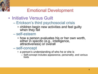 Emotional Development Initiative Versus Guilt Erickson’s third psychosocial crisis children begin new activities and feel guilty when they fail self-esteem how a person evaluates his or her own worth, either in specific (e.g., intelligence, attractiveness) or overall self-concept a person’s understanding of who he or she is Self-concept includes appearance, personality, and various traits  
