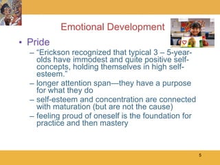 Emotional Development Pride “ Erickson recognized that typical 3 – 5-year-olds have immodest and quite positive self-concepts, holding themselves in high self-esteem.” longer attention span—they have a purpose for what they do self-esteem and concentration are connected with maturation (but are not the cause) feeling proud of oneself is the foundation for practice and then mastery 