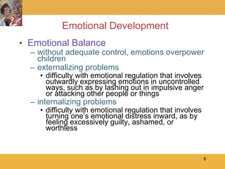 Emotional Development Emotional Balance without adequate control, emotions overpower children externalizing problems difficulty with emotional regulation that involves outwardly expressing emotions in uncontrolled ways, such as by lashing out in impulsive anger or attacking other people or things internalizing problems difficulty with emotional regulation that involves turning one’s emotional distress inward, as by feeling excessively guilty, ashamed, or worthless 