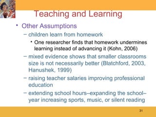 Teaching and Learning Other Assumptions children learn from homework One researcher finds that homework undermines learning instead of advancing it (Kohn, 2006)  mixed evidence shows that smaller classrooms size is not necessarily better (Blatchford, 2003, Hanushek, 1999) raising teacher salaries improving professional education extending school hours–expanding the school– year increasing sports, music, or silent reading 
