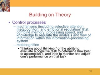 Building on Theory Control processes mechanisms (including selective attention, metacogniton, and emotional regulation) that combine memory, processing speed, and knowledge to regulate the analysis and flow of information within the information-processing system metacognition “ thinking about thinking,” or the ability to evaluate a cognitive task to determine how best to accomplish it, and then to monitor and adjust one’s performance on that task 