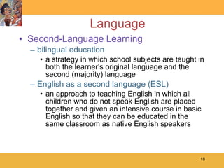 Language Second-Language Learning bilingual education a strategy in which school subjects are taught in both the learner’s original language and the second (majority) language English as a second language (ESL) an approach to teaching English in which all children who do not speak English are placed together and given an intensive course in basic English so that they can be educated in the same classroom as native English speakers 