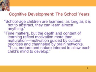 Cognitive Development: The School Years “ School-age children are learners. as long as it is not to abstract, they can learn almost anything.” ” Time matters, but the depth and content of learning reflect motivation more than maturation—motivation guided by cultural priorities and channeled by brain networks. Thus, nurture and nature interact to allow each child’s mind to develop.” 