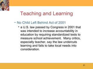 Teaching and Learning No Child Left Behind Act of 2001 a U.S. law passed by Congress in 2001 that was intended to increase accountability in education by requiring standardized tests to measure school achievement.  Many critics, especially teacher, say the law undercuts learning and fails to take local needs into consideration. 