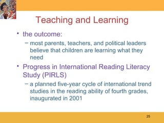 Teaching and Learning the outcome: most parents, teachers, and political leaders believe that children are learning what they need Progress in International Reading Literacy Study (PIRLS) a planned five-year cycle of international trend studies in the reading ability of fourth grades, inaugurated in 2001 