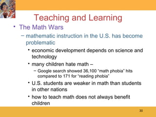 Teaching and Learning The Math Wars mathematic instruction in the U.S. has become problematic economic development depends on science and technology many children hate math –  Google search showed 36,100 “math phobia” hits compared to 171 for “reading phobia” U.S. students are weaker in math than students in other nations how to teach math does not always benefit children 