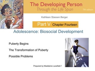 Kathleen Stassen Berger


                        Part V            Chapter Fourteen

   Adolescence: Biosocial Development

Puberty Begins

The Transformation of Puberty

Possible Problems


                    Prepared by Madeleine Lacefield Tattoon, M.A.   1
 