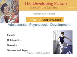 Kathleen Stassen Berger


                    Part V            Chapter Sixteen

Adolescence: Psychosocial Development

Identity

Relationships

Sexuality

Sadness and Anger
                Prepared by Madeleine Lacefield Tattoon, M.A.   1
 