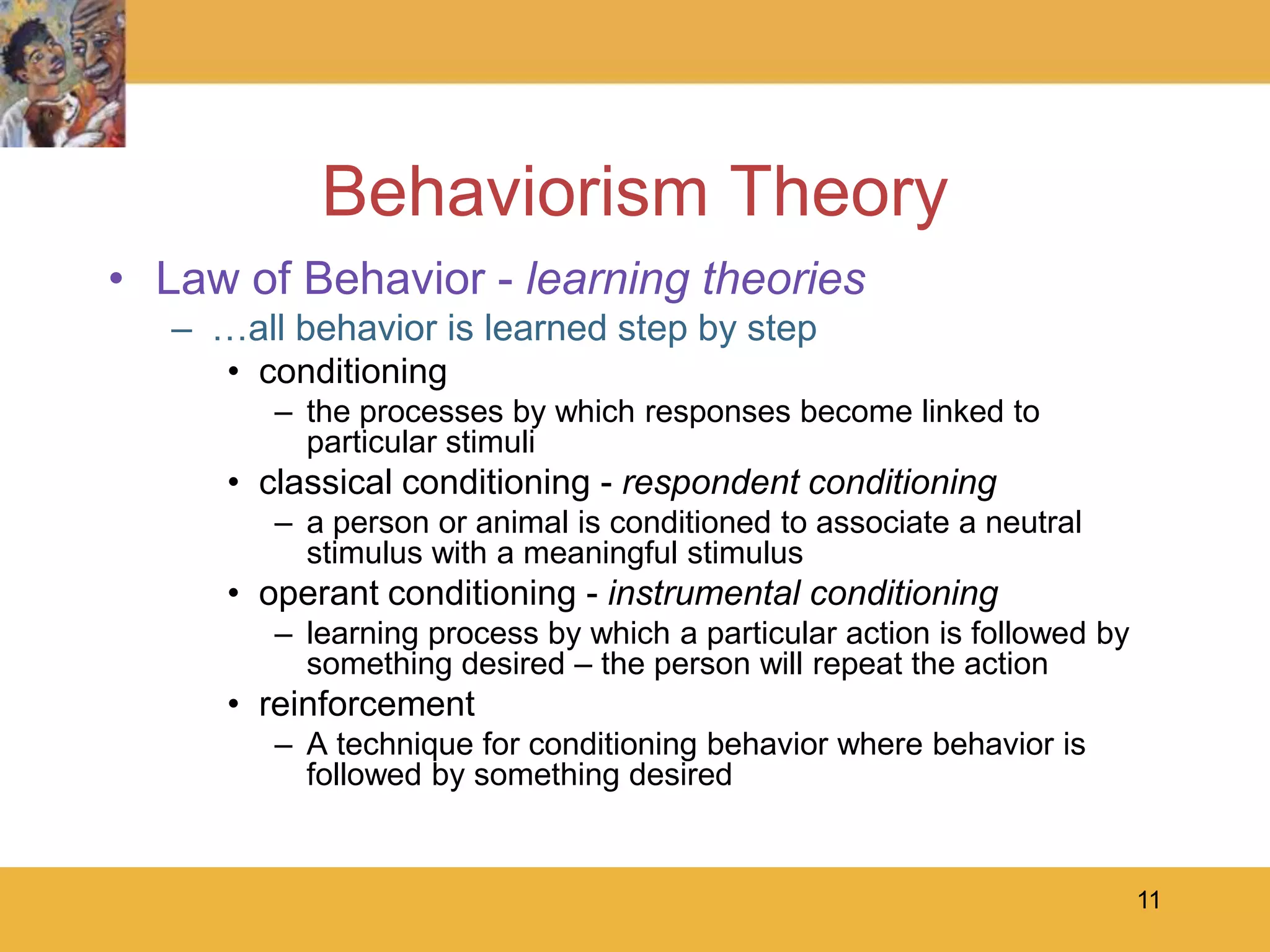 11Behaviorism TheoryLaw of Behavior - learning theories…all behavior is learned step by stepconditioningthe processes by which responses become linked to particular stimuliclassical conditioning - respondent conditioninga person or animal is conditioned to associate a neutral stimulus with a meaningful stimulusoperant conditioning - instrumental conditioninglearning process by which a particular action is followed by something desired – the person will repeat the actionreinforcementA technique for conditioning behavior where behavior is followed by something desired
