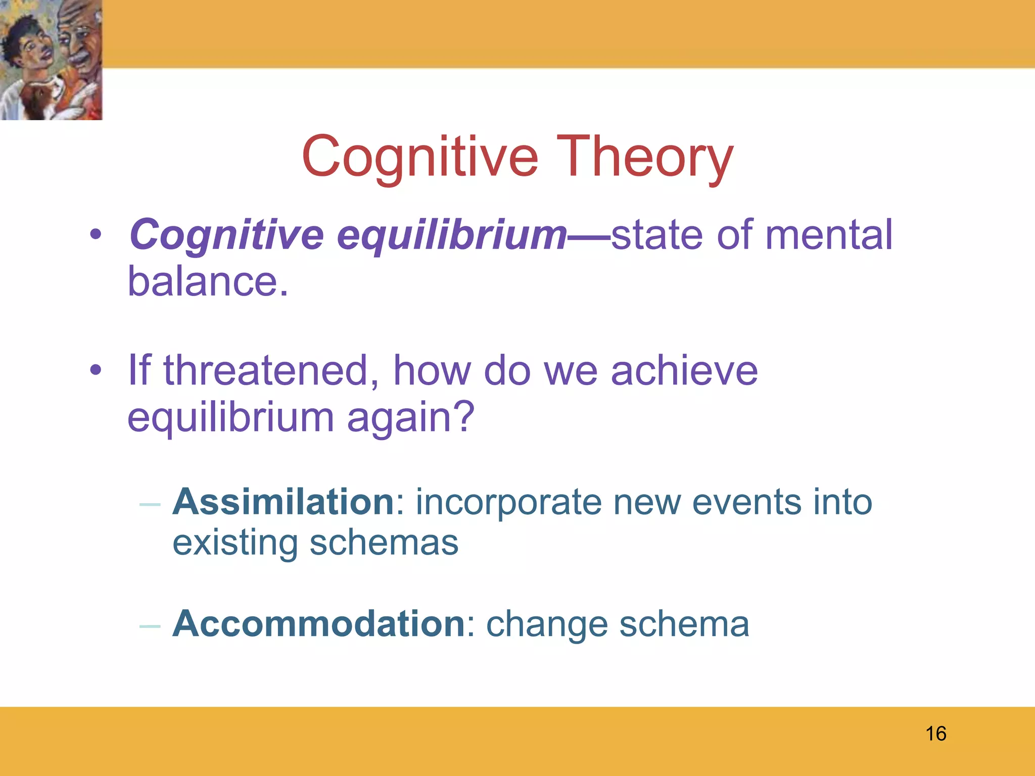 16Cognitive TheoryCognitive equilibrium—state of mental balance.If threatened, how do we achieve equilibrium again? Assimilation: incorporate new events into existing schemasAccommodation: change schema 