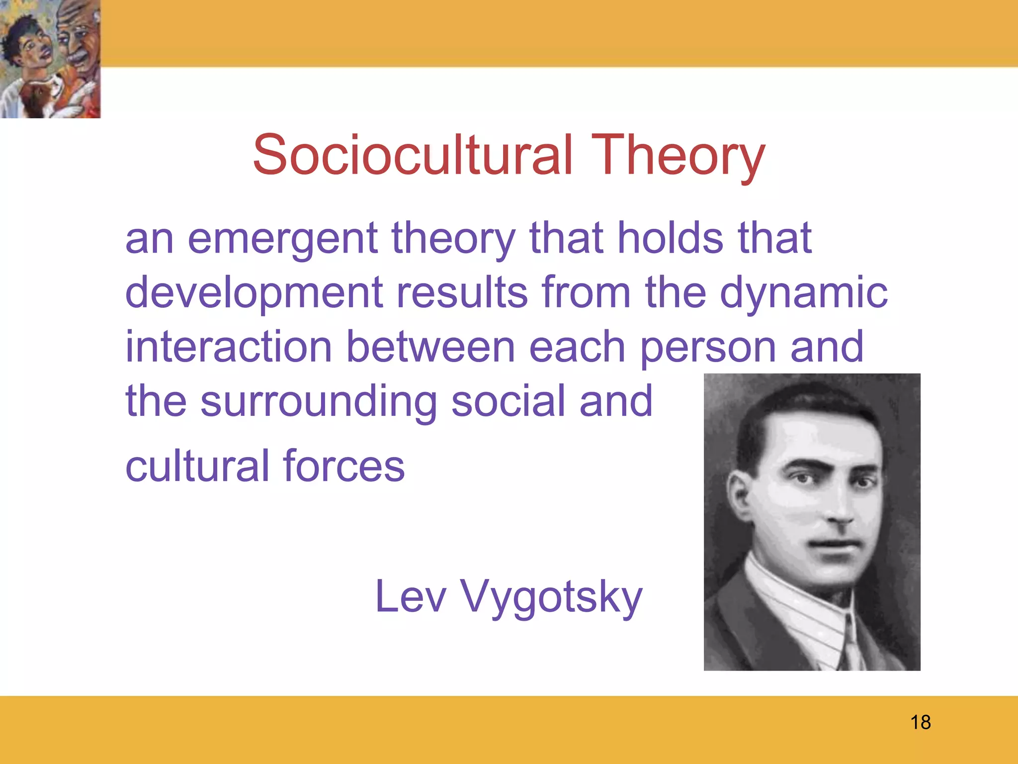18Sociocultural Theory	an emergent theory that holds that development results from the dynamic interaction between each person and the surrounding social and	cultural forcesLev Vygotsky
