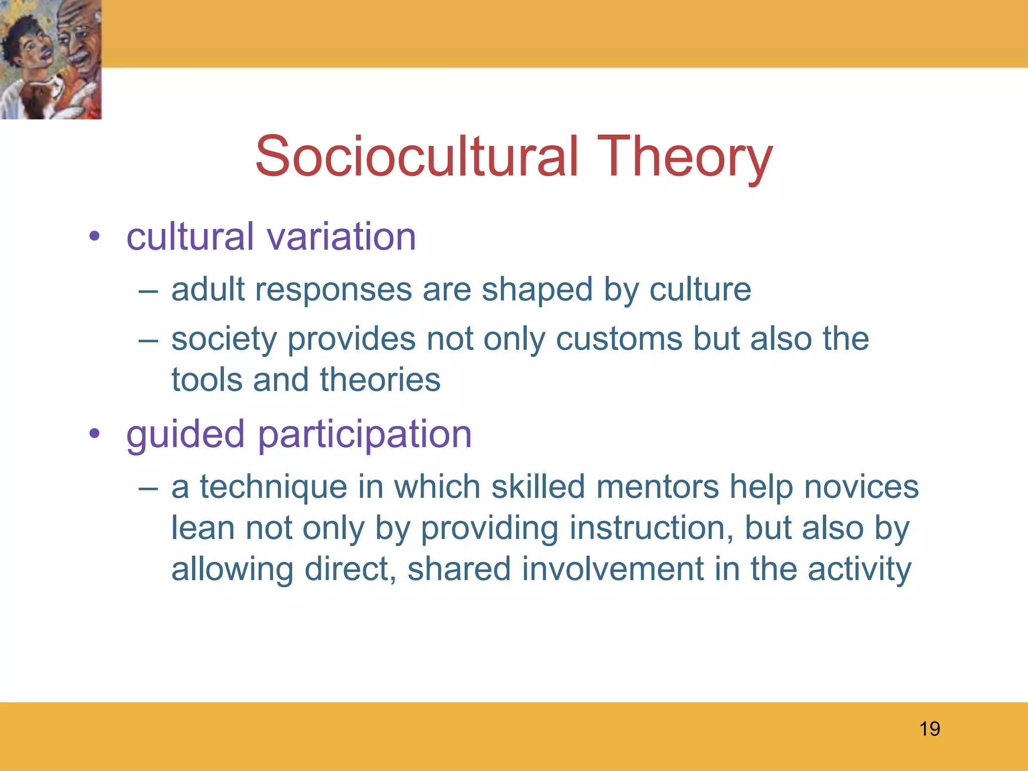 19Sociocultural Theorycultural variationadult responses are shaped by culturesociety provides not only customs but also the tools and theoriesguided participationa technique in which skilled mentors help novices lean not only by providing instruction, but also by allowing direct, shared involvement in the activity