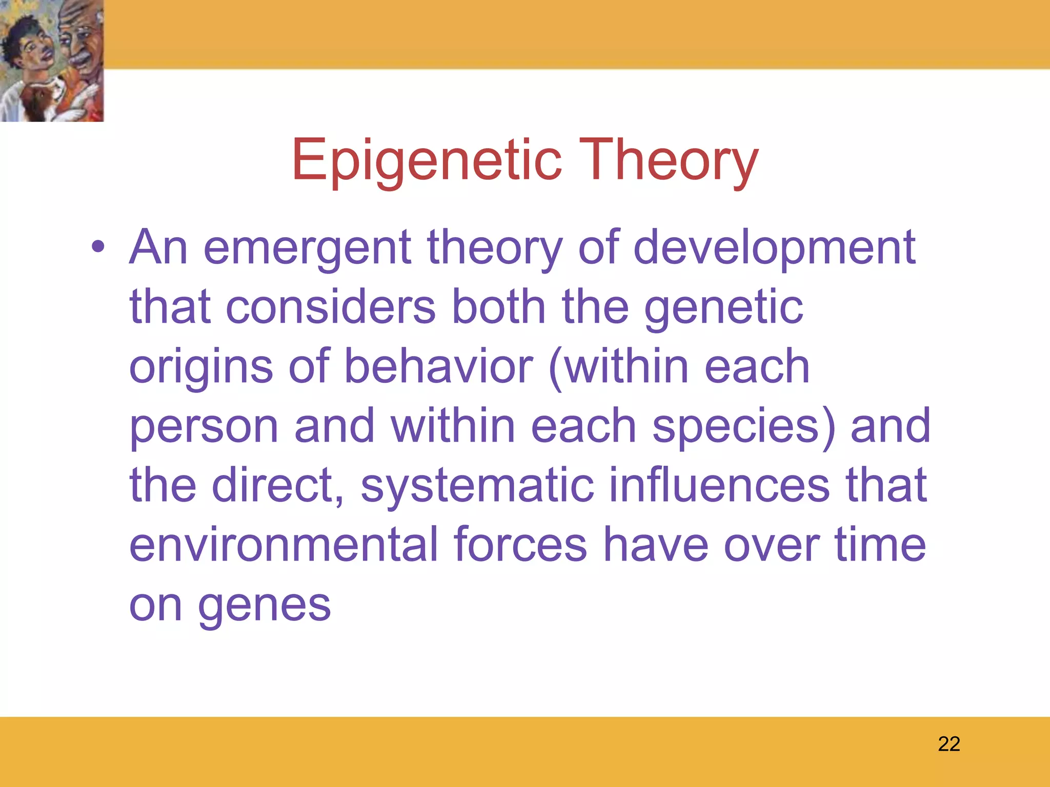 22Epigenetic TheoryAn emergent theory of development that considers both the genetic origins of behavior (within each person and within each species) and the direct, systematic influences that environmental forces have over time on genes  