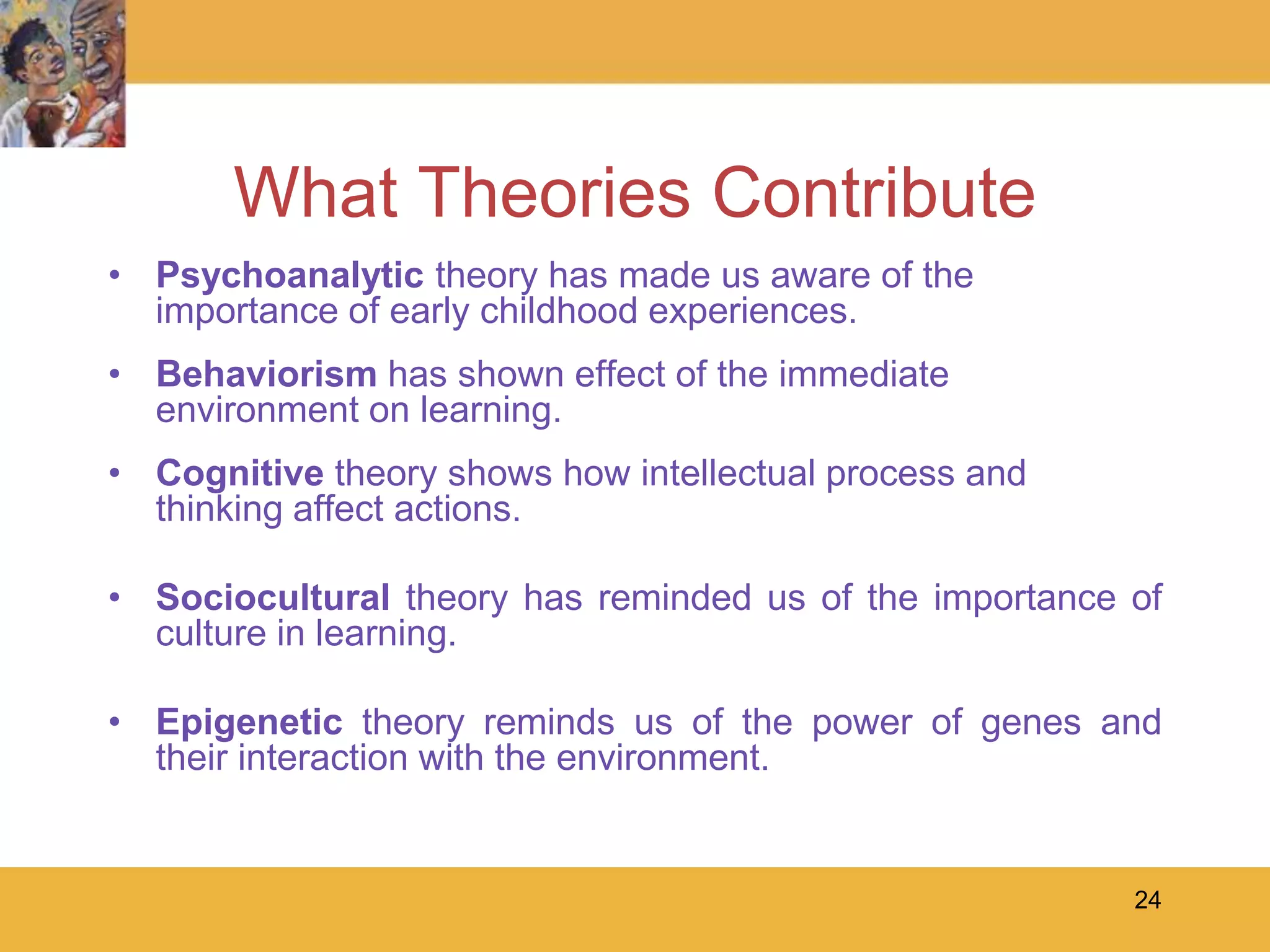 24What Theories ContributePsychoanalytic theory has made us aware of the importance of early childhood experiences.Behaviorism has shown effect of the immediate environment on learning.Cognitive theory shows how intellectual process and thinking affect actions.Sociocultural theory has reminded us of the importance of culture in learning.Epigenetic theory reminds us of the power of genes and their interaction with the environment.