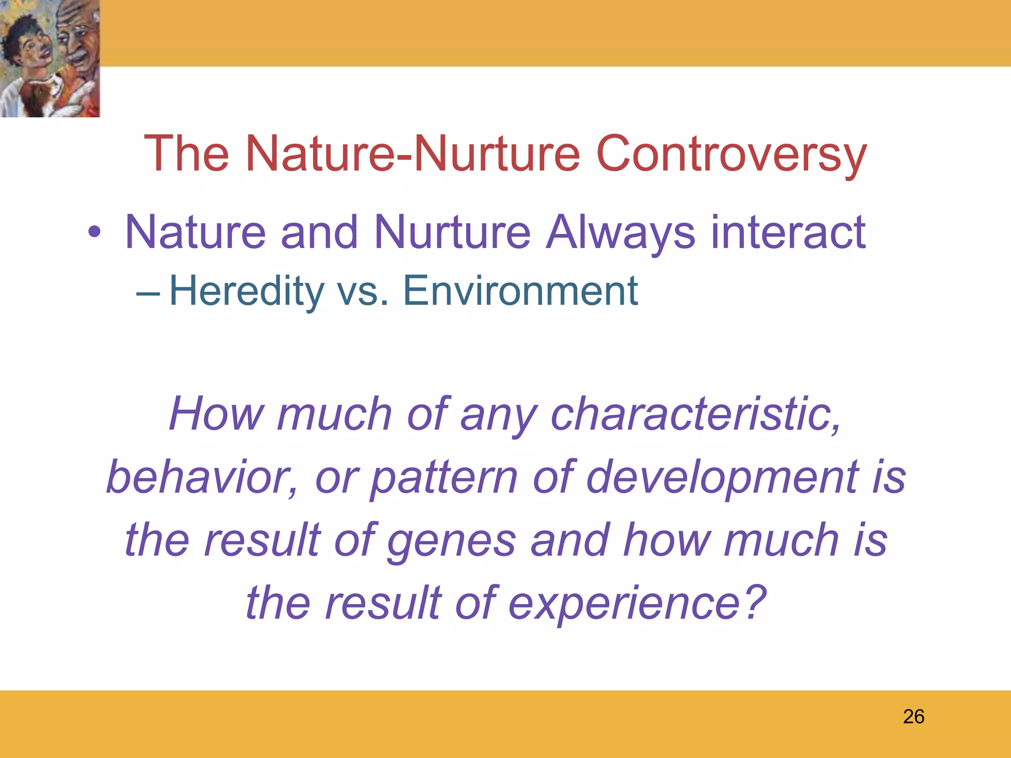 26The Nature-Nurture ControversyNature and Nurture Always interactHeredity vs. EnvironmentHow much of any characteristic,behavior, or pattern of development isthe result of genes and how much isthe result of experience?