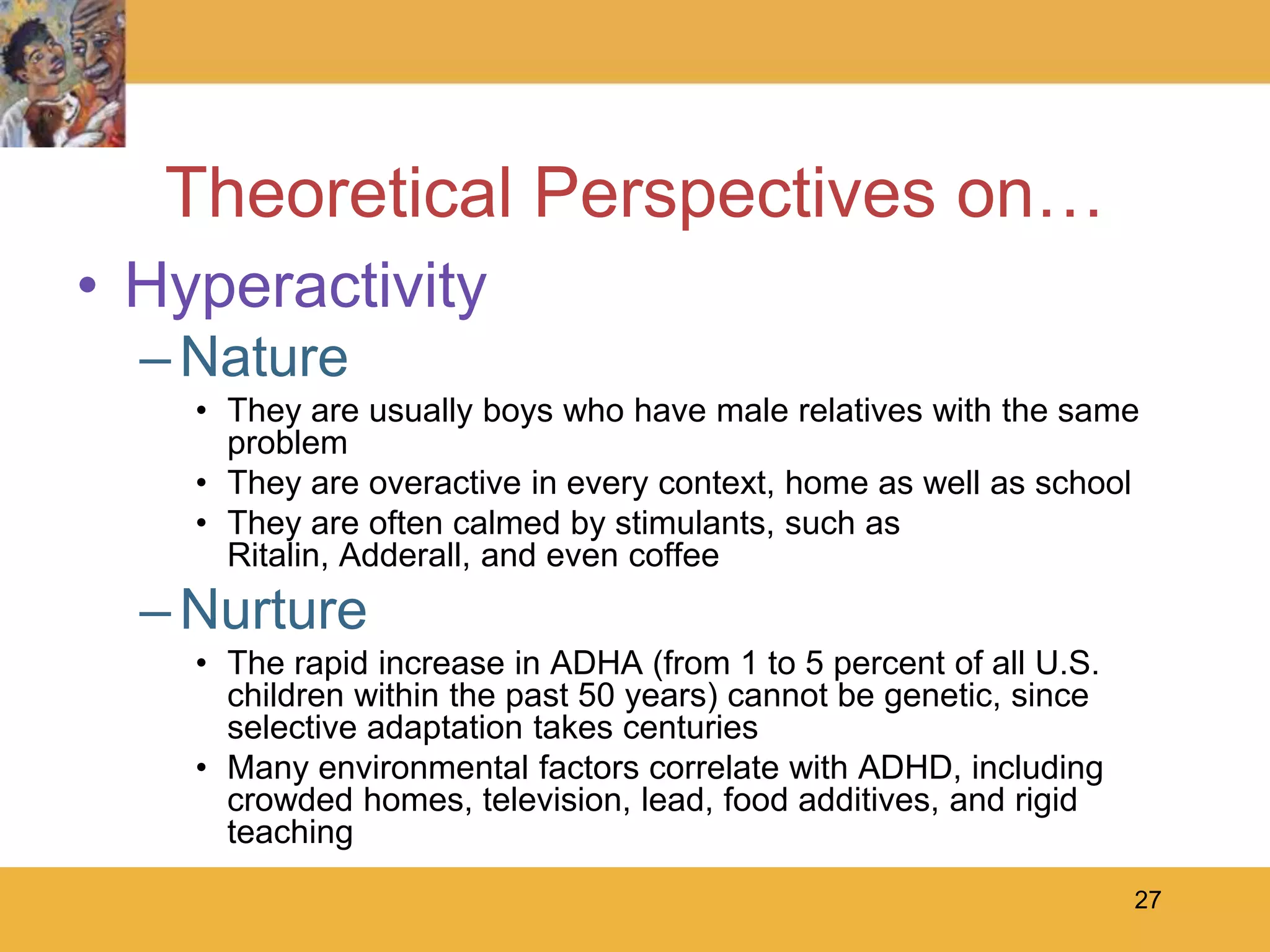 27Theoretical Perspectives on…Hyperactivity NatureThey are usually boys who have male relatives with the same problemThey are overactive in every context, home as well as schoolThey are often calmed by stimulants, such as Ritalin, Adderall, and even coffeeNurtureThe rapid increase in ADHA (from 1 to 5 percent of all U.S. children within the past 50 years) cannot be genetic, since selective adaptation takes centuriesMany environmental factors correlate with ADHD, including crowded homes, television, lead, food additives, and rigid teaching