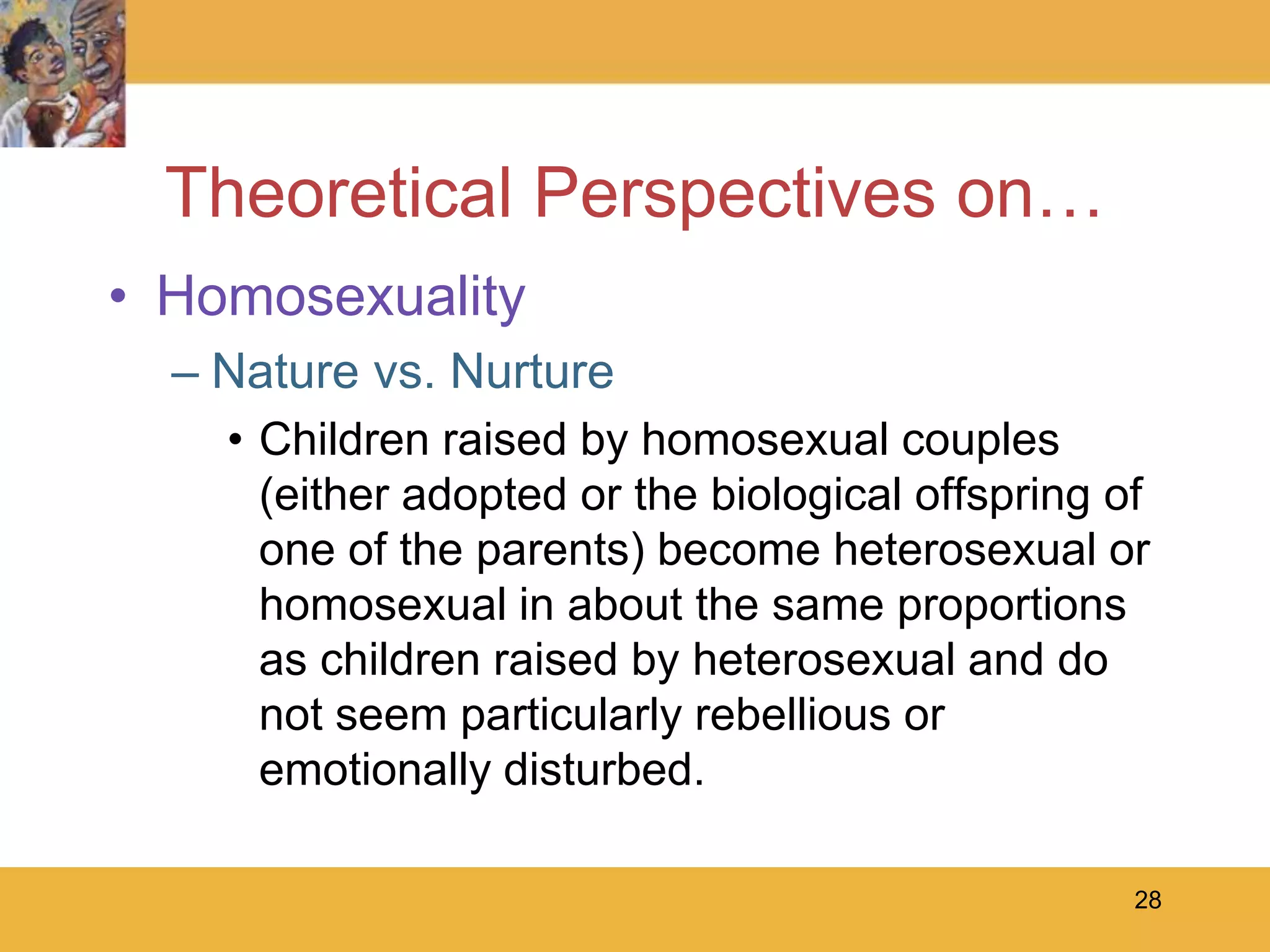 28Theoretical Perspectives on…HomosexualityNature vs. NurtureChildren raised by homosexual couples (either adopted or the biological offspring of one of the parents) become heterosexual or homosexual in about the same proportions as children raised by heterosexual and do not seem particularly rebellious or emotionally disturbed. 