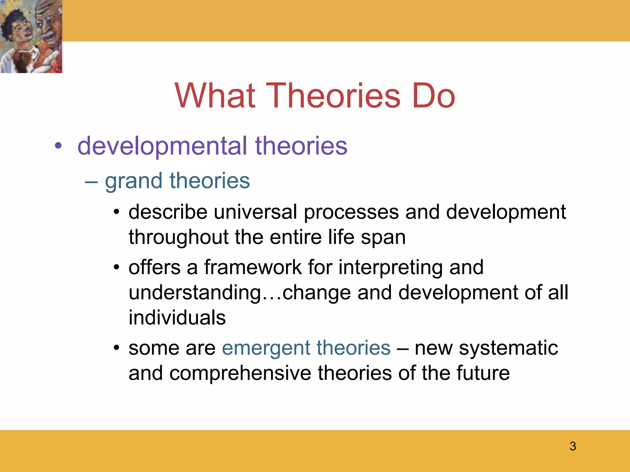 3What Theories Dodevelopmental theoriesgrand theoriesdescribe universal processes and development throughout the entire life spanoffers a framework for interpreting and understanding…change and development of all individualssome are emergent theories–new systematic and comprehensive theories of the future