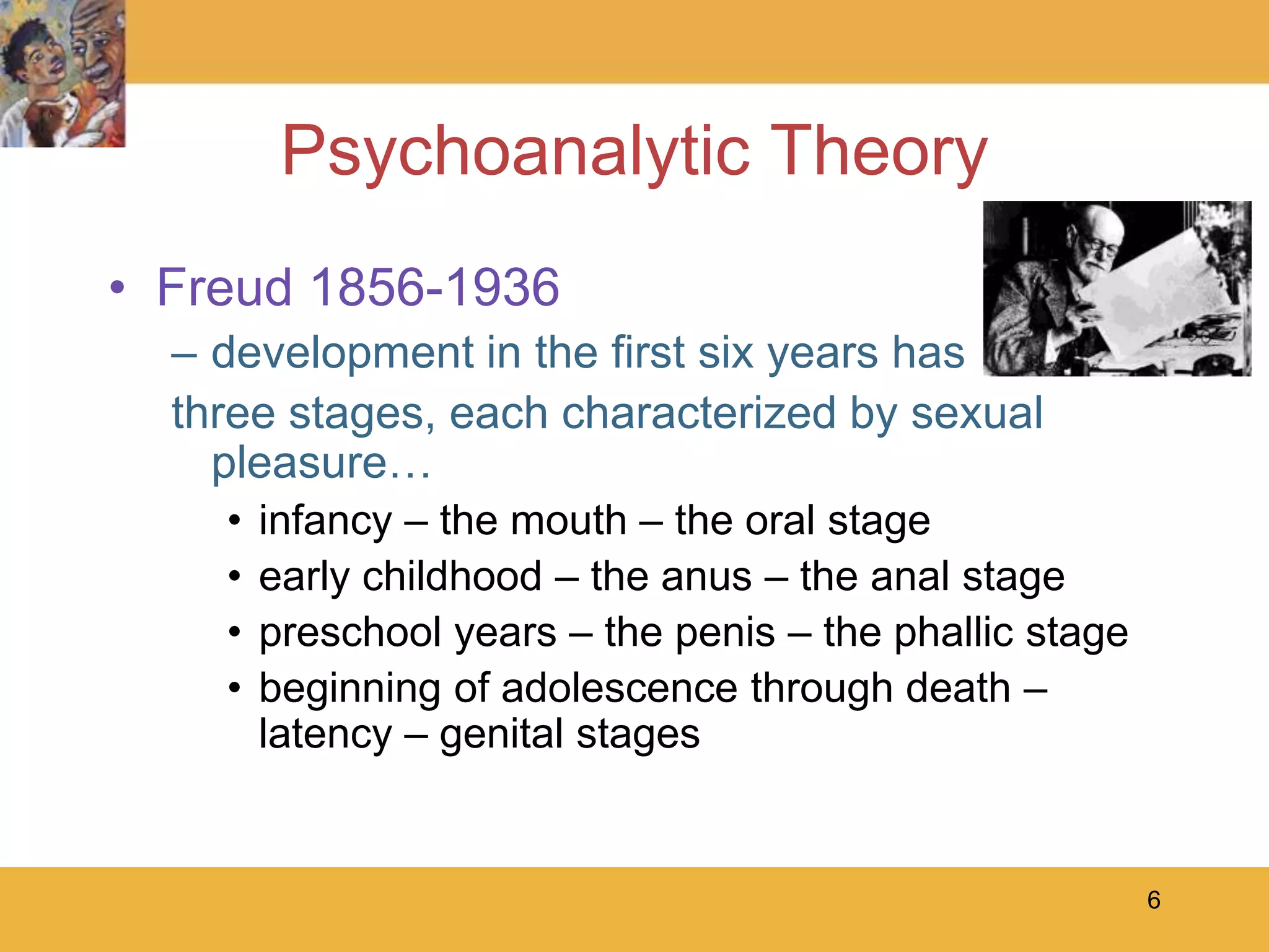 6Psychoanalytic TheoryFreud 1856-1936development in the first six years hasthree stages, each characterized by sexual pleasure…infancy – the mouth – the oral stageearly childhood – the anus – the anal stagepreschool years – the penis – the phallic stagebeginning of adolescence through death – latency – genital stages