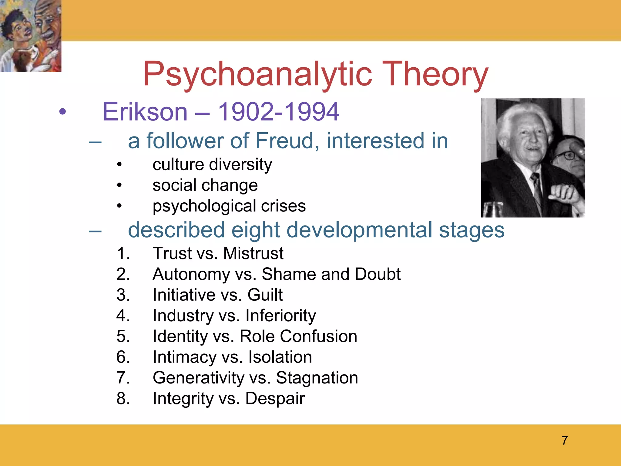 7Psychoanalytic TheoryErikson – 1902-1994a follower of Freud, interested in culture diversitysocial changepsychological crisesdescribed eight developmental stagesTrust vs. Mistrust Autonomy vs. Shame and DoubtInitiative vs. GuiltIndustry vs. InferiorityIdentity vs. Role ConfusionIntimacy vs. IsolationGenerativity vs. StagnationIntegrity vs. Despair