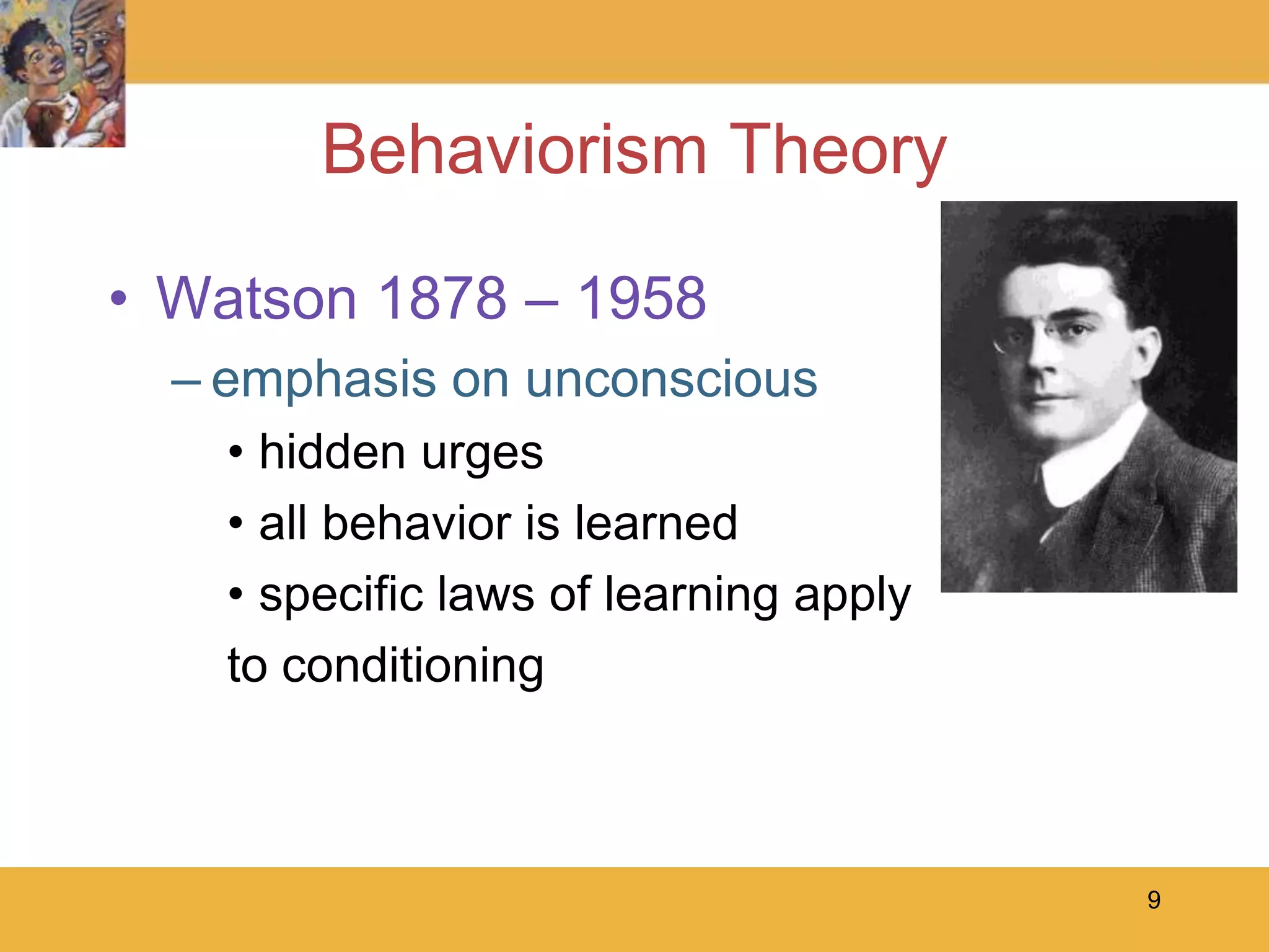 9Behaviorism TheoryWatson 1878 – 1958emphasis on unconscioushidden urgesall behavior is learnedspecific laws of learning apply to conditioning