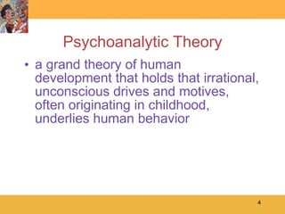 Psychoanalytic Theory a grand theory of human development that holds that irrational, unconscious drives and motives, often originating in childhood, underlies human behavior 