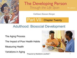 Kathleen Stassen Berger


                      Part VII               Chapter Twenty

       Adulthood: Biosocial Development

The Aging Process

The Impact of Poor Health Habits

Measuring Health

Variations in Aging
                      Prepared by Madeleine Lacefield Tattoon, M.A.   1
 