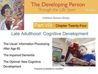 Kathleen Stassen Berger


                      Part VIII              Chapter Twenty-Four

     Late Adulthood: Cognitive Development

The Usual: Information Processing
After Age 65

The impaired Dementia

The Optimal: New Cognitive
Development
                      Prepared by Madeleine Lacefield Tattoon, M.A.   1
 