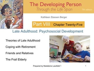 Kathleen Stassen Berger


                    Part VIII              Chapter Twenty-Five

     Late Adulthood: Psychosocial Development

Theories of Late Adulthood

Coping with Retirement

Friends and Relatives

The Frail Elderly

                    Prepared by Madeleine Lacefield Tattoon, M.A.   1
 
