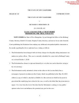 1
THE STATE OF NEW HAMPSHIRE
BELKNAP, SS SUPERIOR COURT
THE STATE OF NEW HAMPSHIRE
v.
RICHARD E. BERGERON, III.
211-2019-CR-163
STATE’S MOTION FOR A COURT ORDER
PROHIBITING PRE-TRIAL PUBLICITY
NOW COMES the State of New Hampshire, by and through the Office of the Belknap
County Attorney, Keith G. Cormier, Deputy County Attorney, and moves for an order from the
Court prohibiting the Defendant from making any additional extrajudicial public statements in
the media regarding the above-captioned case, stating as follows:
1. The Defendant has been charged with six felony charges for allegedly selling marijuana to an
undercover police officer. This case is currently scheduled for a jury trial in Belknap County
on or about October 5, 2020.
2. The Defendant has chosen to represent himself pro se in this case and is therefore acting as
his own attorney.
3. The Defendant recently submitted a letter-to-the-editor to the Laconia Daily Sun, a
newspaper of general circulation in this County which was published in the May 20, 2020
edition (a copy of which is attached as Exhibit A to this motion) in which he discussed in
great detail the underlying facts related to his case, as well as his belief that his prosecution is
unjust. It is clear from the text of the letter that the Defendant is seeking to sway public
opinion in his favor and influence the potential jury pool in this case.
Filed
File Date: 5/22/2020 9:40 AM
Belknap Superior Court
E-Filed Document
 