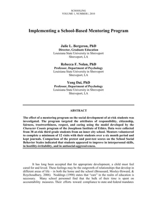 SCHOOLING
VOLUME 1, NUMBER1, 2010
Implementing a School-Based Mentoring Program
Julie L. Bergeron, PhD
Director, Graduate Education
Louisiana State University in Shreveport
Shreveport, LA
Rebecca F. Nolan, PhD
Professor, Department of Psychology
Louisiana State University in Shreveport
Shreveport, LA
Yong Dai, PhD
Professor, Department of Psychology
Louisiana State University in Shreveport
Shreveport, LA
ABSTRACT
The effect of a mentoring program on the social development of at-risk students was
investigated. The program targeted the attributes of responsibility, citizenship,
fairness, trustworthiness, respect, and caring using the model developed by the
Character Counts program of the Josephson Institute of Ethics. Data were collected
from 38 at-risk third grade students from an inner city school. Mentors volunteered
to complete a minimum of 12 visits with their students over a six month period and
kept journals. Comparison of the pretest and post-test scores on the School Social
Behavior Scales indicated that students appeared to improve in interpersonal skills,
in hostility-irritability, and in antisocial-aggressiveness.
It has long been accepted that for appropriate development, a child must feel
cared for and loved. These feelings may be the outgrowth of relationships that develop in
different areas of life – in both the home and the school (Broussard, Mosley-Howard, &
Roychoudhury, 2006). Noddings (1998) states that “care” in the realm of education is
necessary. Many school personnel find that the bulk of their time is spent on
accountability measures. Their efforts toward compliance to state and federal mandates
 