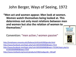 John Berger, Ways of Seeing, 1972
“Men act and women appear. Men look at women.
  Women watch themselves being looked at. This
  determines not only most relations between men
  and women but also the relation of women to
  themselves.”

   Convention: “men active / women passive”

http://employees.oneonta.edu/farberas/arth/arth200/gender.html
http://www.facebook.com/topic.php?uid=50530369685&topic=7313
http://www.facebook.com/topic.php?uid=50530369685&topic=7313#!/topic.php?ui
    d=50530369685&topic=7314
http://www.mediaed.org/assets/products/238/studyguide_238.pdf
 