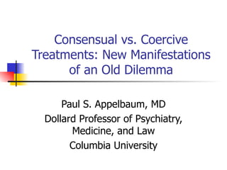 Consensual vs. Coercive Treatments: New Manifestations of an Old Dilemma Paul S. Appelbaum, MD Dollard Professor of Psychiatry, Medicine, and Law Columbia University 