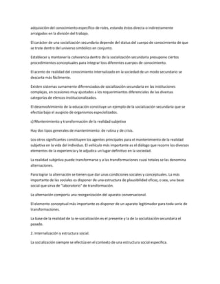 adquisición del conocimiento específico de roles, estando éstos directa o indirectamente
arraigados en la división del trabajo.

El carácter de una socialización secundaria depende del status del cuerpo de conocimiento de que
se trate dentro del universo simbólico en conjunto.

Establecer y mantener la coherencia dentro de la socialización secundaria presupone ciertos
procedimientos conceptuales para integrar loss diferentes cuerpos de conocimiento.

El acento de realidad del conocimiento internalizado en la sociedad de un modo secundario se
descarta más fácilmente.

Existen sistemas sumamente diferenciados de socialización secundaria en las instituciones
complejas, en ocasiones muy ajustados a los requerimientos diferenciales de las diversas
categorías de elencos institucionalizados.

El desenvolvimiento de la educación constituye un ejemplo de la socialización secundaria que se
efectúa bajo el auspicio de organismos especializados.

c) Mantenimiento y transformación de la realidad subjetiva

Hay dos tipos generales de mantenimiento: de rutina y de crisis.

Los otros significantes constituyen los agentes principales para el mantenimiento de la realidad
subjetiva en la vida del individuo. El vehículo más importante es el diálogo que recorre los diversos
elementos de la experiencia y le adjudica un lugar definitivo en la sociedad.

La realidad subjetiva puede transformarse y a las transformaciones cuasi totales se las denomina
alternaciones.

Para lograr la alternación se tienen que dar unas condiciones sociales y conceptuales. La más
importante de las sociales es disponer de una estructura de plausibilidad eficaz, o sea, una base
social que sirva de "laboratorio" de transformación.

La alternación comporta una reorganización del aparato conversacional.

El elemento conceptual más importante es disponer de un aparato legitimador para toda serie de
transformaciones.

La base de la realidad de la re-socialización es el presente y la de la socialización secundaria el
pasado.

2. Internalización y estructura social.

La socialización siempre se efectúa en el contexto de una estructura social específica.
 