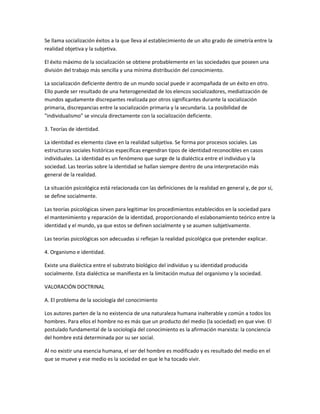 Se llama socialización éxitos a la que lleva al establecimiento de un alto grado de simetría entre la
realidad objetiva y la subjetiva.

El éxito máximo de la socialización se obtiene probablemente en las sociedades que poseen una
división del trabajo más sencilla y una mínima distribución del conocimiento.

La socialización deficiente dentro de un mundo social puede ir acompañada de un éxito en otro.
Ello puede ser resultado de una heterogeneidad de los elencos socializadores, mediatización de
mundos agudamente discrepantes realizada por otros significantes durante la socialización
primaria, discrepancias entre la socialización primaria y la secundaria. La posibilidad de
"individualismo" se vincula directamente con la socialización deficiente.

3. Teorías de identidad.

La identidad es elemento clave en la realidad subjetiva. Se forma por procesos sociales. Las
estructuras sociales históricas específicas engendran tipos de identidad reconocibles en casos
individuales. La identidad es un fenómeno que surge de la dialéctica entre el individuo y la
sociedad. Las teorías sobre la identidad se hallan siempre dentro de una interpretación más
general de la realidad.

La situación psicológica está relacionada con las definiciones de la realidad en general y, de por sí,
se define socialmente.

Las teorías psicológicas sirven para legitimar los procedimientos establecidos en la sociedad para
el mantenimiento y reparación de la identidad, proporcionando el eslabonamiento teórico entre la
identidad y el mundo, ya que estos se definen socialmente y se asumen subjetivamente.

Las teorías psicológicas son adecuadas si reflejan la realidad psicológica que pretender explicar.

4. Organismo e identidad.

Existe una dialéctica entre el substrato biológico del individuo y su identidad producida
socialmente. Esta dialéctica se manifiesta en la limitación mutua del organismo y la sociedad.

VALORACIÓN DOCTRINAL

A. El problema de la sociología del conocimiento

Los autores parten de la no existencia de una naturaleza humana inalterable y común a todos los
hombres. Para ellos el hombre no es más que un producto del medio (la sociedad) en que vive. El
postulado fundamental de la sociología del conocimiento es la afirmación marxista: la conciencia
del hombre está determinada por su ser social.

Al no existir una esencia humana, el ser del hombre es modificado y es resultado del medio en el
que se mueve y ese medio es la sociedad en que le ha tocado vivir.
 