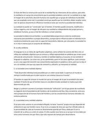 El título del libro La construcción social de la realidad fija las intenciones de los autores; para ellos
la realidad es el cuerpo de conocimiento que la sociedad establece como tal. La realidad no es algo
al margen de la voluntad y decisión humana sino aquello que un grupo de individuos ha decidido
que sea aceptado como real: la sociedad construye aquello que los miembros deben aceptar como
real. Se aprecia claramente la influencia marxista al estar por encima la sociedad del individuo.

La realidad no puede ser "construida" por el hombre. El hombre puede conocerla, modificarla e
incluso negarla y vivir al margen de ella pero esa realidad es independiente del propio pensar y
establecer humano, ya sea a nivel de individuo o a nivel colectivo.

La sociedad no determina al hombre. La sociedad debe proporcionar a éste las condiciones
necesarias para posibilitar su propio desarrollo y, aunque ejerce influencia sobre el individuo no le
condiciona totalmente, pues este es capaz de trascenderla. Además, por otra parte, la sociedad no
es ni más ni menos que un conjunto de individuos.

B. La vida cotidiana

El lenguaje no es un índice de significados subjetivos, como señalan los autores del libro sino un
reflejo de realidades objetivas que yo conozco y reflejo expresándolo en palabras que sirven como
vehículo de comunicación. Conozco y nombro la realidad objetiva y la asumo; en ese sentido el
lenguaje es subjetivo. Las cosas son, yo las aprehendo y para mí las cosas significan, pues conozco
su ser y soy capaz de transmitir ese conocimiento expresado en palabras a otros, pero yo no doy el
ser a la realidad, sino que soy capaz de conocerlo y utilizarlo: yo interpreto la realidad.

C. La sociedad como realidad objetiva

"Todo desarrollo individual está precedido por un orden social dado: la apertura al mundo es
siempre transformada por el orden social en una relativa clausura al mundo".

El hombre es capaz de conocer el mundo tal cual es al margen de lo que la sociedad le da como
realidad. El hecho de que el hombre nazca en una determinada sociedad no implica que esté
determinado por ella.

Berger y Luckmann asumen el concepto marxista de "reificación" con lo que ponen de manifiesto
su negación de la trascendencia del hombre y de la existencia de Dios. Dios no existiría, sería una
mera proyección de lo humano fuera del hombre y con las características humanas elevadas a la
enésima potencia.

D. La sociedad como realidad subjetiva

El yo para estos autores es una entidad reflejada, no tiene "esencia" propia sino que depende del
ambiente en que ese hombre nazca. El yo no es un espejo de otros yos que han influido sobre él;
la personalidad de cada ser humano es directamente querida por Dios y dada por El con la
creación de su alma y su unión al cuerpo. El niño cuando nace tiene ya un yo que no le es dado por
otros seres humanos sino por Dios y que sólo requiere de tiempo para desarrollarse.
 