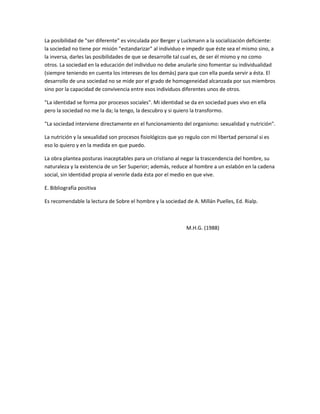 La posibilidad de "ser diferente" es vinculada por Berger y Luckmann a la socialización deficiente:
la sociedad no tiene por misión "estandarizar" al individuo e impedir que éste sea el mismo sino, a
la inversa, darles las posibilidades de que se desarrolle tal cual es, de ser él mismo y no como
otros. La sociedad en la educación del individuo no debe anularle sino fomentar su individualidad
(siempre teniendo en cuenta los intereses de los demás) para que con ella pueda servir a ésta. El
desarrollo de una sociedad no se mide por el grado de homogeneidad alcanzada por sus miembros
sino por la capacidad de convivencia entre esos individuos diferentes unos de otros.

"La identidad se forma por procesos sociales". Mi identidad se da en sociedad pues vivo en ella
pero la sociedad no me la da; la tengo, la descubro y si quiero la transformo.

"La sociedad interviene directamente en el funcionamiento del organismo: sexualidad y nutrición".

La nutrición y la sexualidad son procesos fisiológicos que yo regulo con mi libertad personal si es
eso lo quiero y en la medida en que puedo.

La obra plantea posturas inaceptables para un cristiano al negar la trascendencia del hombre, su
naturaleza y la existencia de un Ser Superior; además, reduce al hombre a un eslabón en la cadena
social, sin identidad propia al venirle dada ésta por el medio en que vive.

E. Bibliografía positiva

Es recomendable la lectura de Sobre el hombre y la sociedad de A. Millán Puelles, Ed. Rialp.



                                                              M.H.G. (1988)
 